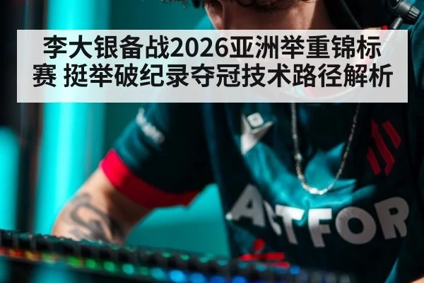 李大银备战2026亚洲举重锦标赛 挺举破纪录夺冠技术路径解析