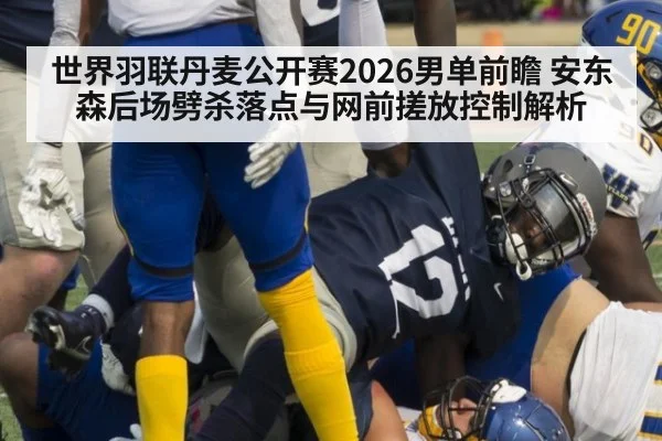 世界羽联丹麦公开赛2026男单前瞻 安东森后场劈杀落点与网前搓放控制解析