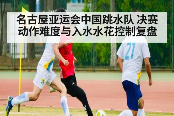 名古屋亚运会中国跳水队 决赛动作难度与入水水花控制复盘