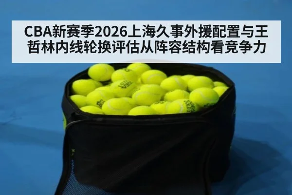 CBA新赛季2026上海久事外援配置与王哲林内线轮换评估从阵容结构看竞争力